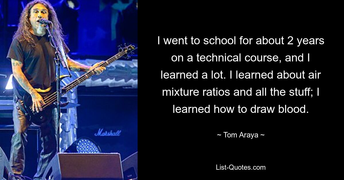 I went to school for about 2 years on a technical course, and I learned a lot. I learned about air mixture ratios and all the stuff; I learned how to draw blood. — © Tom Araya