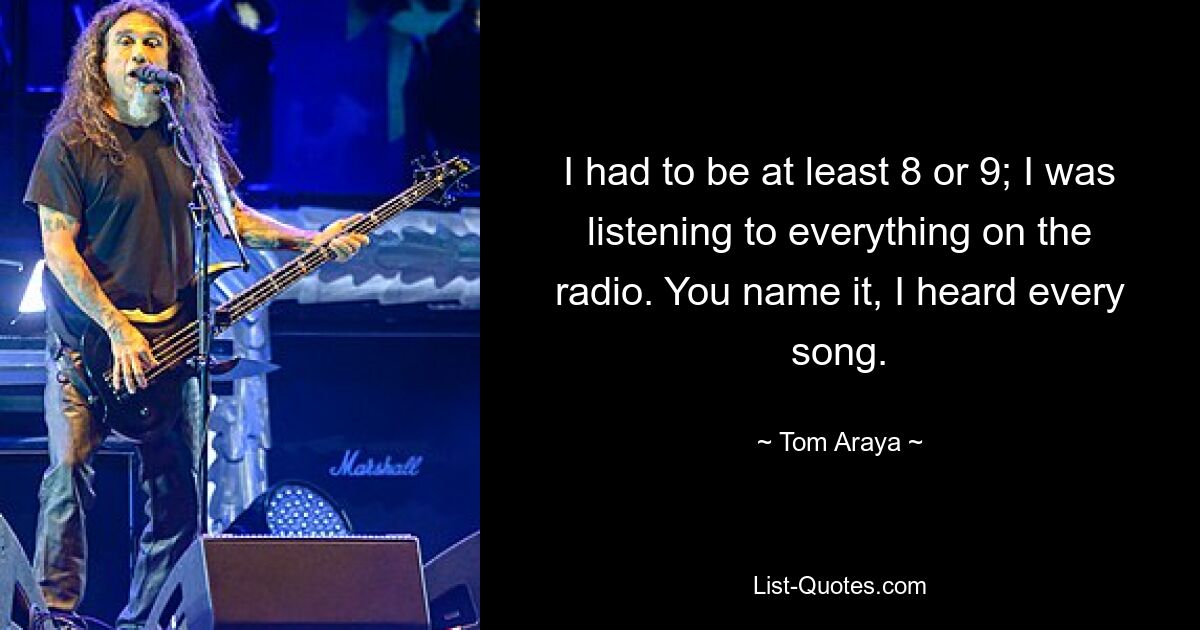 I had to be at least 8 or 9; I was listening to everything on the radio. You name it, I heard every song. — © Tom Araya