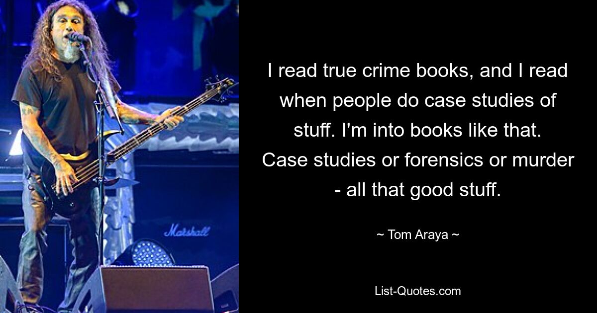 I read true crime books, and I read when people do case studies of stuff. I'm into books like that. Case studies or forensics or murder - all that good stuff. — © Tom Araya