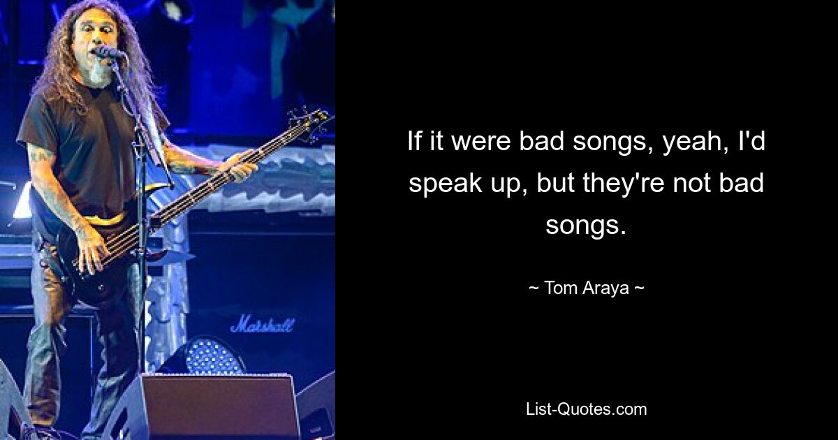 If it were bad songs, yeah, I'd speak up, but they're not bad songs. — © Tom Araya