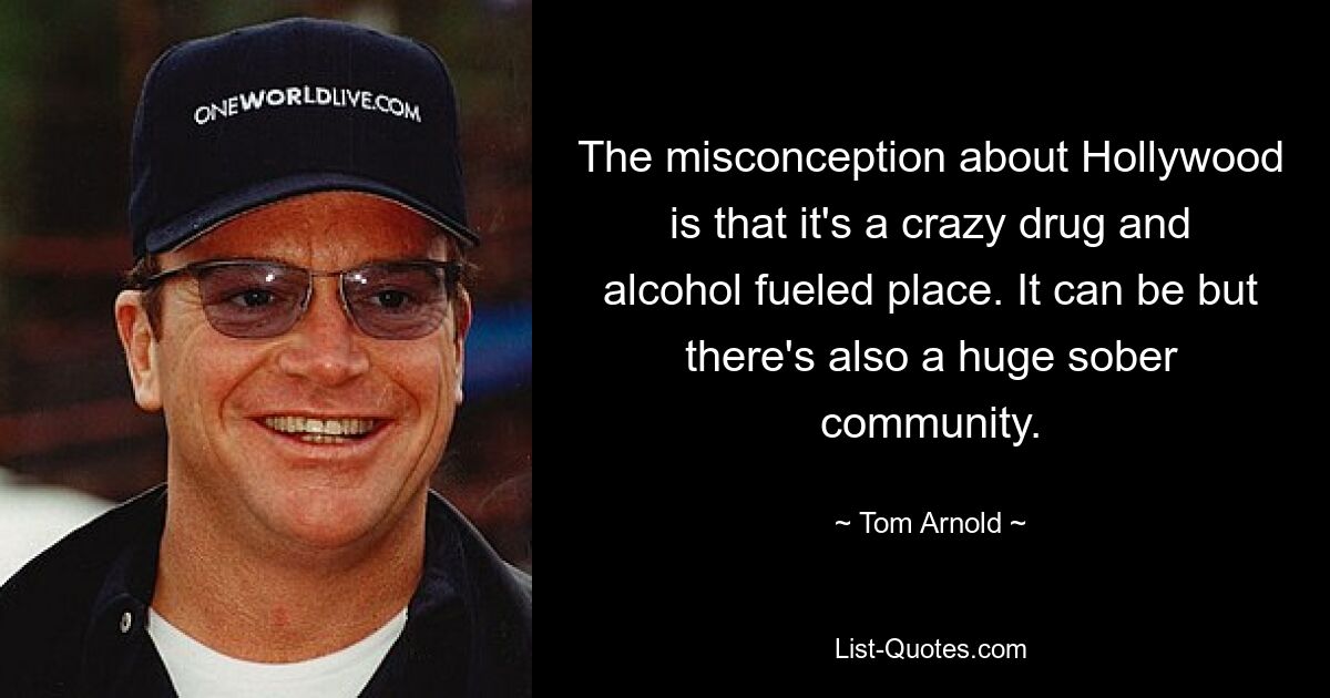 The misconception about Hollywood is that it's a crazy drug and alcohol fueled place. It can be but there's also a huge sober community. — © Tom Arnold