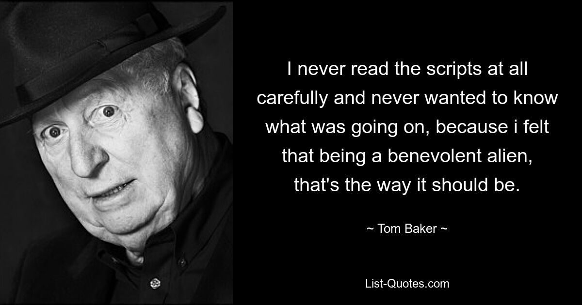 Ich habe die Drehbücher nie sorgfältig gelesen und wollte nie wissen, was los war, weil ich das Gefühl hatte, dass es als gütiger Außerirdischer so sein sollte. — © Tom Baker