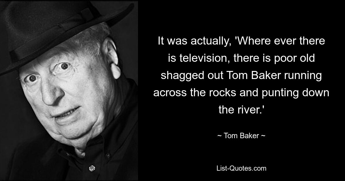 It was actually, 'Where ever there is television, there is poor old shagged out Tom Baker running across the rocks and punting down the river.' — © Tom Baker