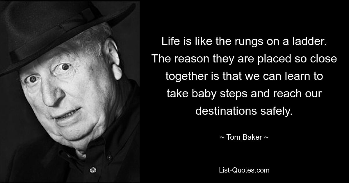 Life is like the rungs on a ladder. The reason they are placed so close together is that we can learn to take baby steps and reach our destinations safely. — © Tom Baker