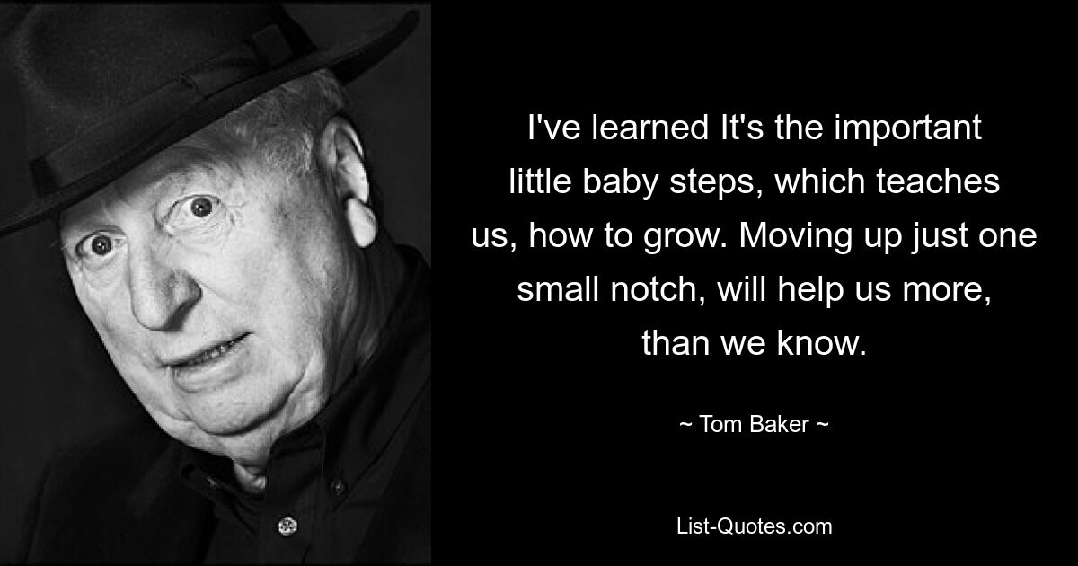 I've learned It's the important little baby steps, which teaches us, how to grow. Moving up just one small notch, will help us more, than we know. — © Tom Baker