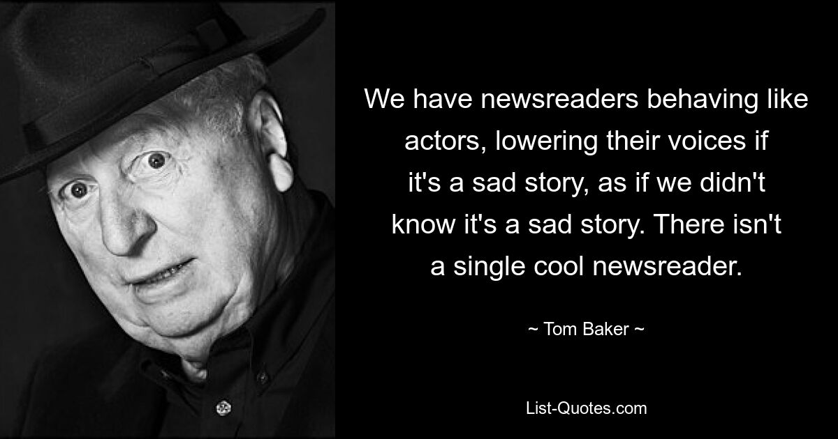 We have newsreaders behaving like actors, lowering their voices if it's a sad story, as if we didn't know it's a sad story. There isn't a single cool newsreader. — © Tom Baker