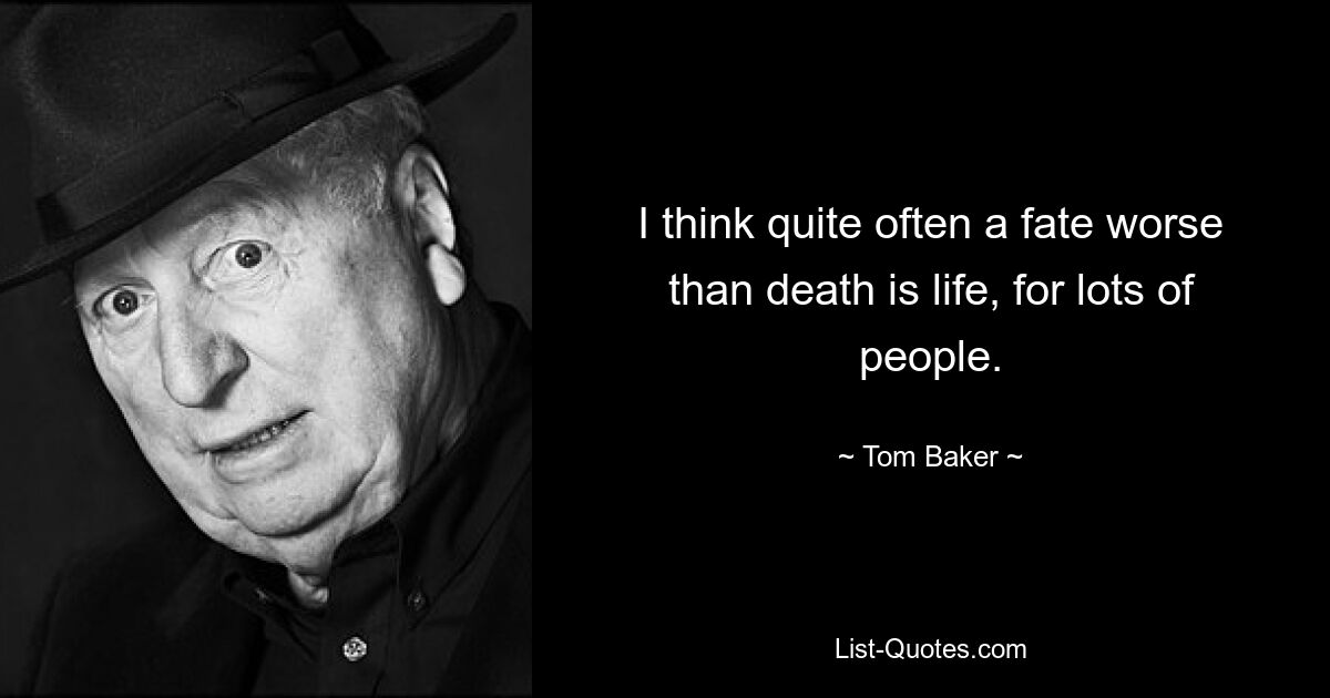 I think quite often a fate worse than death is life, for lots of people. — © Tom Baker