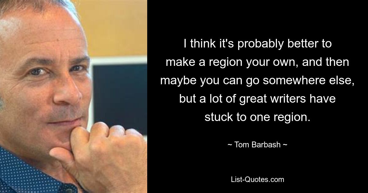 I think it's probably better to make a region your own, and then maybe you can go somewhere else, but a lot of great writers have stuck to one region. — © Tom Barbash