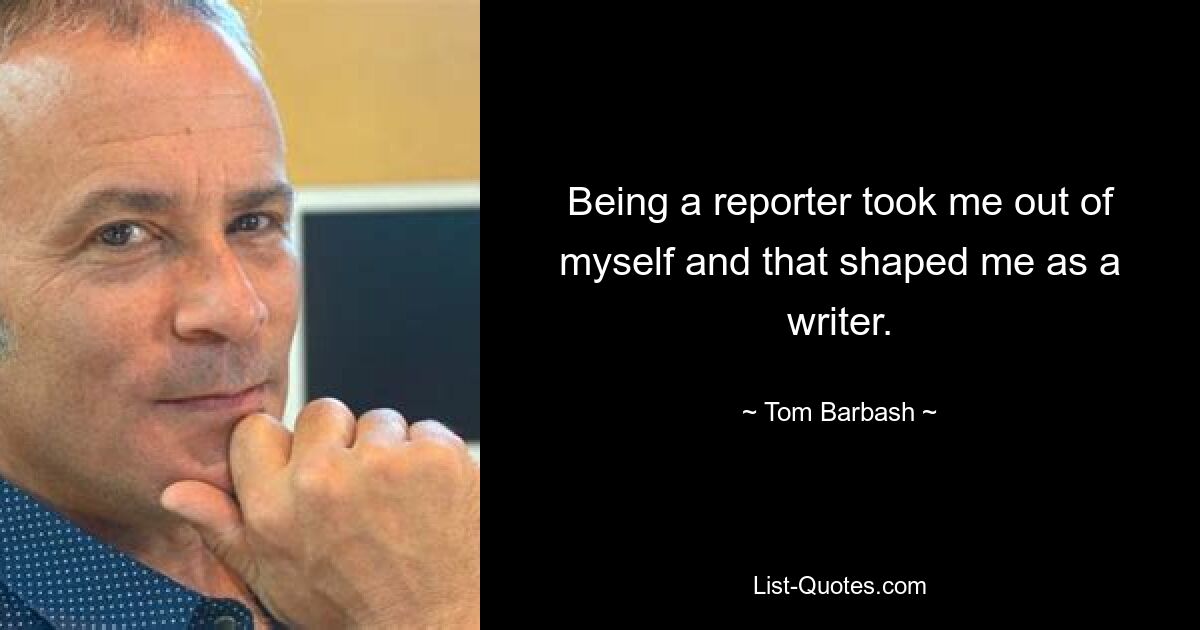 Being a reporter took me out of myself and that shaped me as a writer. — © Tom Barbash