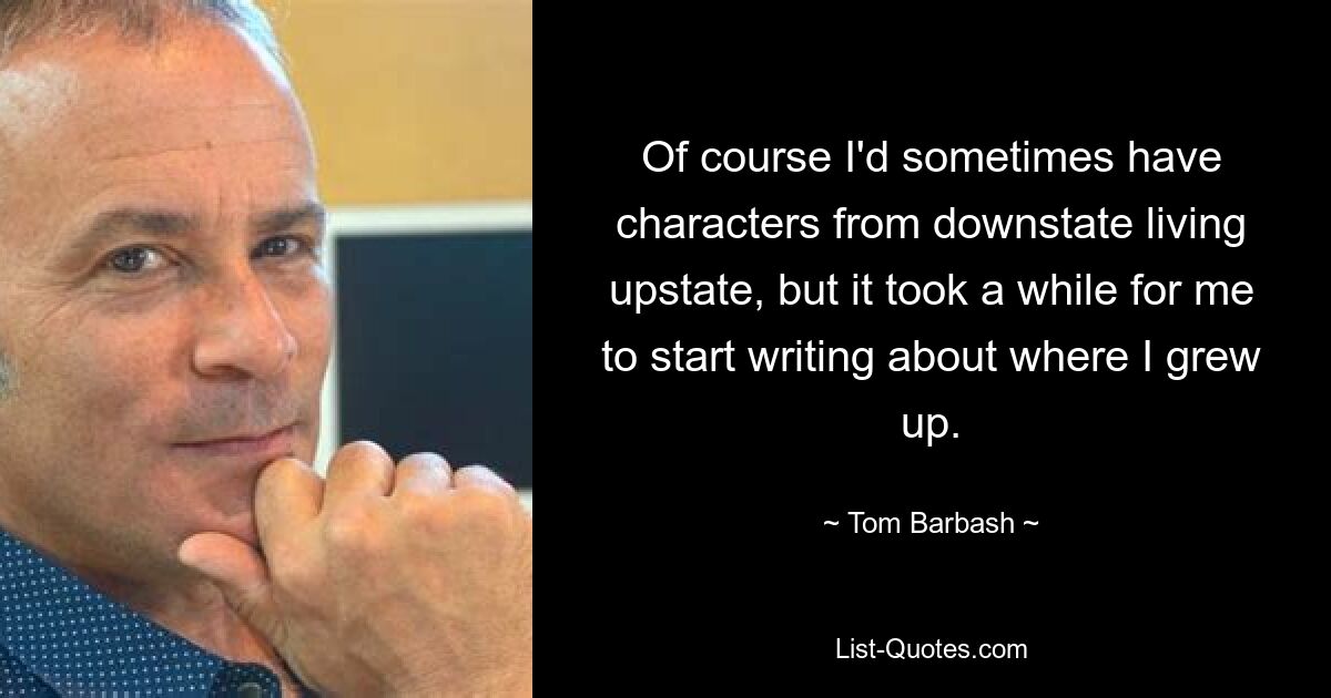 Of course I'd sometimes have characters from downstate living upstate, but it took a while for me to start writing about where I grew up. — © Tom Barbash
