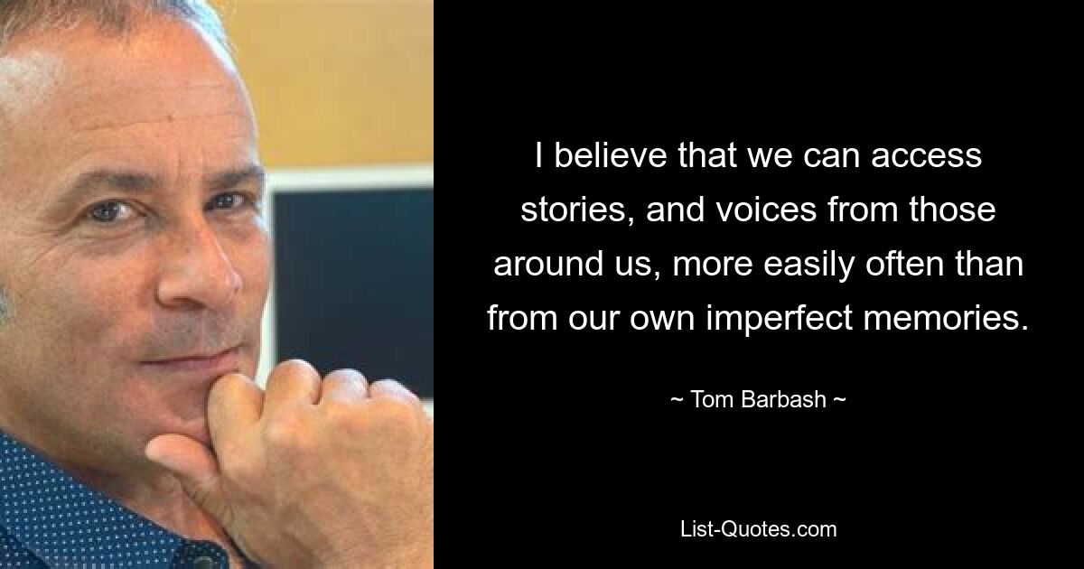 I believe that we can access stories, and voices from those around us, more easily often than from our own imperfect memories. — © Tom Barbash