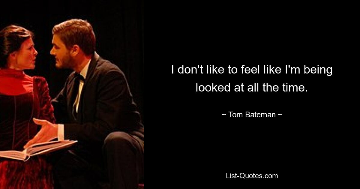 I don't like to feel like I'm being looked at all the time. — © Tom Bateman