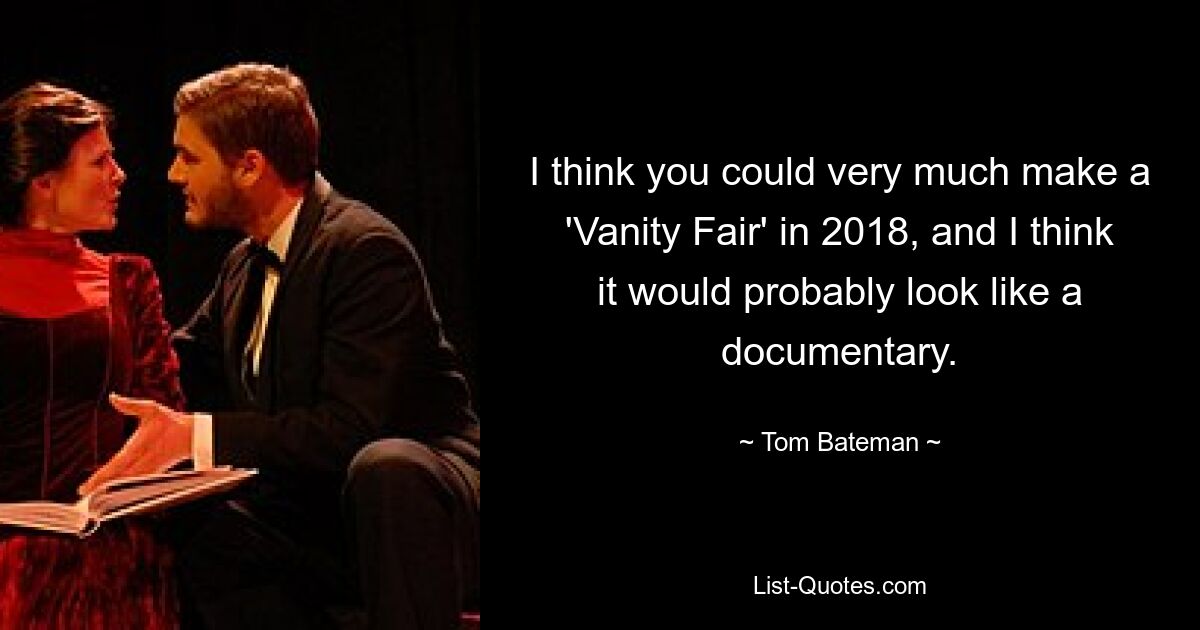 I think you could very much make a 'Vanity Fair' in 2018, and I think it would probably look like a documentary. — © Tom Bateman