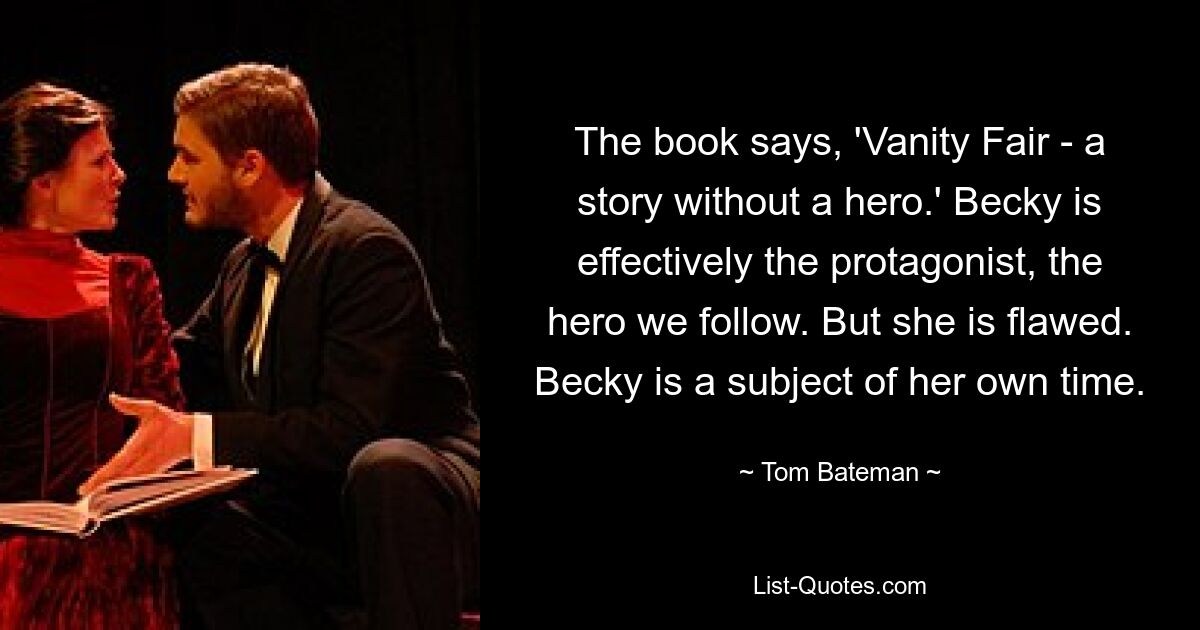 The book says, 'Vanity Fair - a story without a hero.' Becky is effectively the protagonist, the hero we follow. But she is flawed. Becky is a subject of her own time. — © Tom Bateman