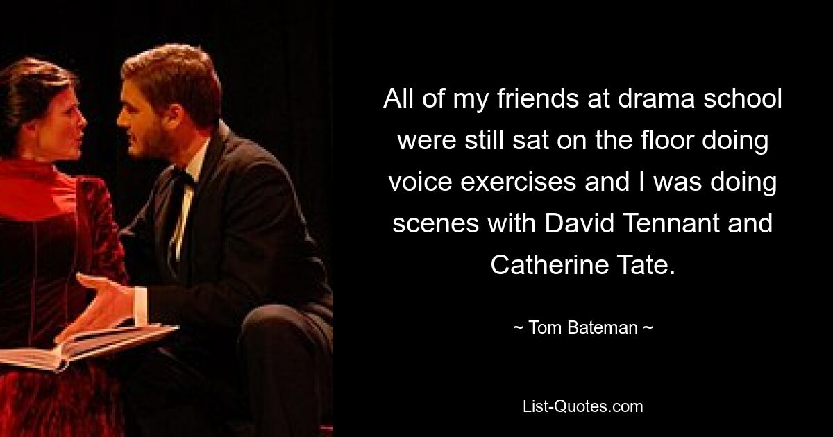 All of my friends at drama school were still sat on the floor doing voice exercises and I was doing scenes with David Tennant and Catherine Tate. — © Tom Bateman