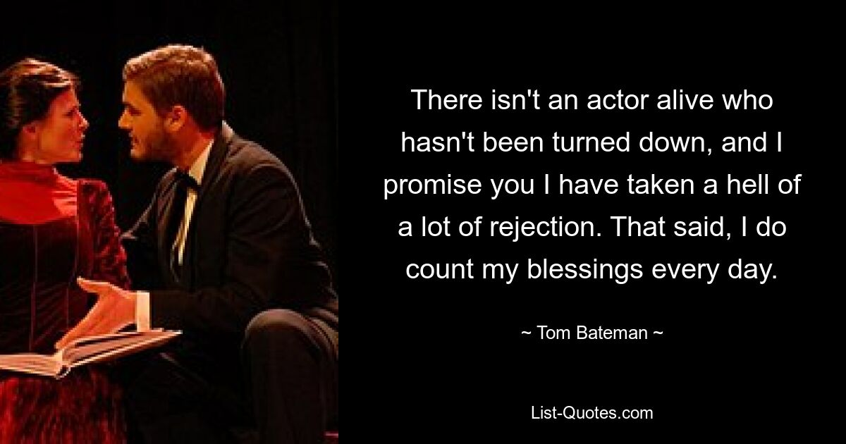 There isn't an actor alive who hasn't been turned down, and I promise you I have taken a hell of a lot of rejection. That said, I do count my blessings every day. — © Tom Bateman