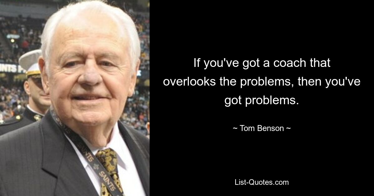 If you've got a coach that overlooks the problems, then you've got problems. — © Tom Benson