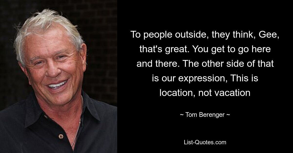 To people outside, they think, Gee, that's great. You get to go here and there. The other side of that is our expression, This is location, not vacation — © Tom Berenger