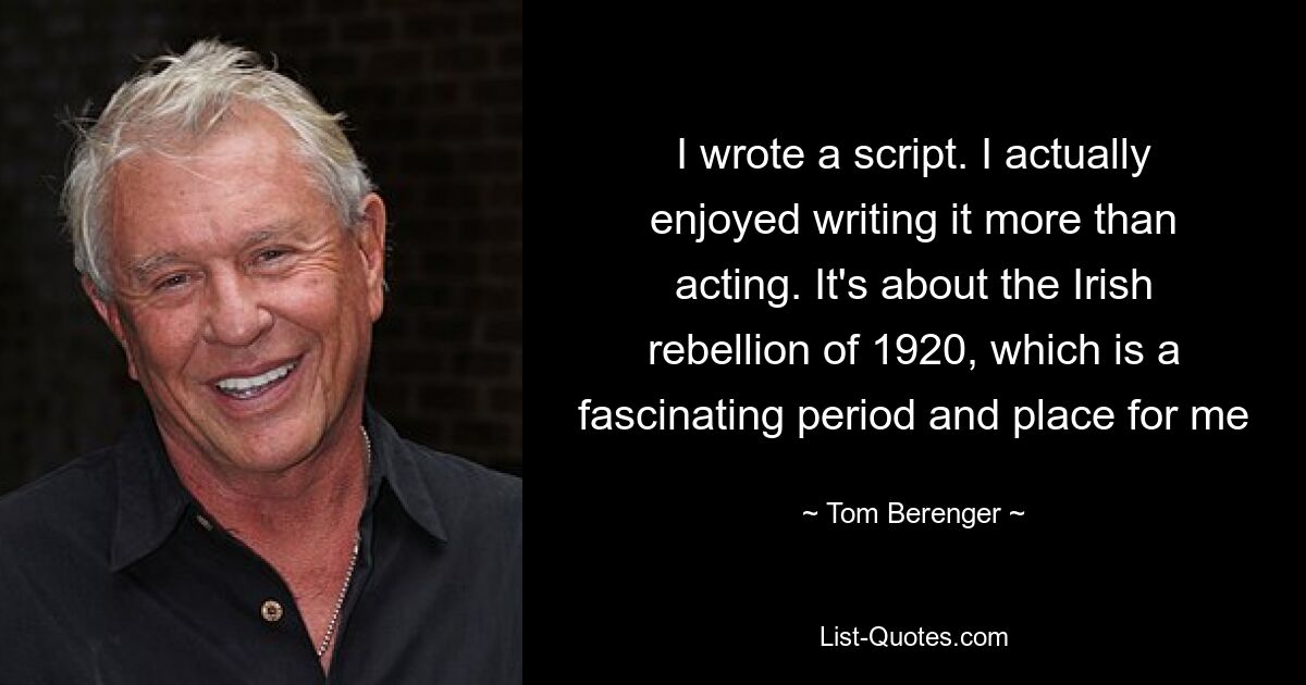 I wrote a script. I actually enjoyed writing it more than acting. It's about the Irish rebellion of 1920, which is a fascinating period and place for me — © Tom Berenger