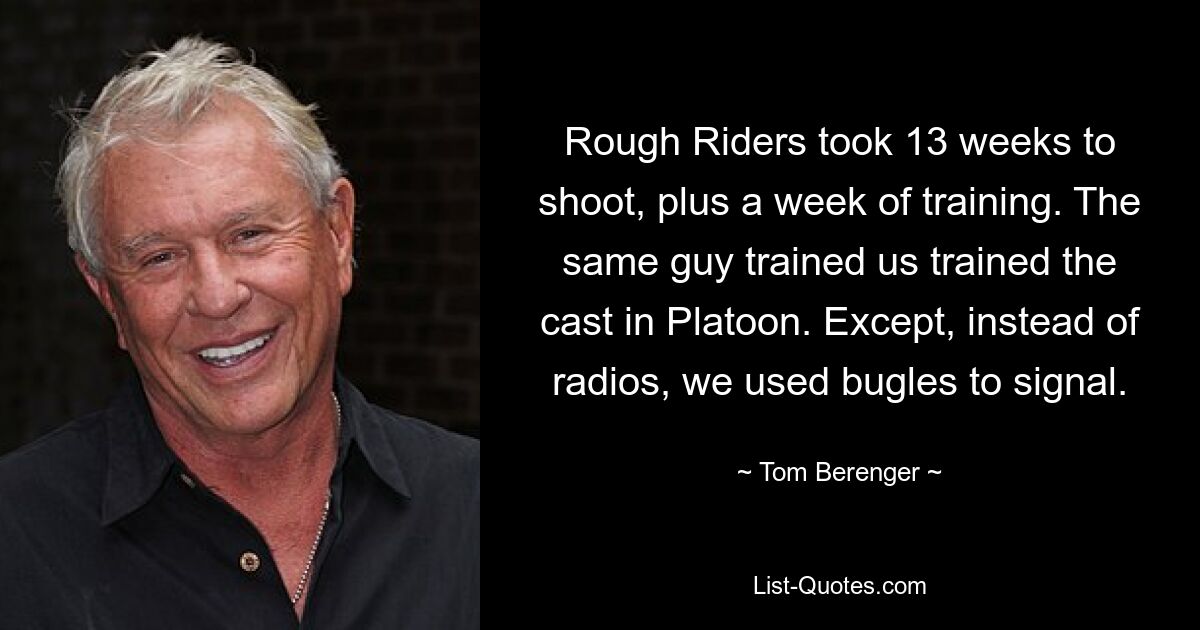 Rough Riders took 13 weeks to shoot, plus a week of training. The same guy trained us trained the cast in Platoon. Except, instead of radios, we used bugles to signal. — © Tom Berenger