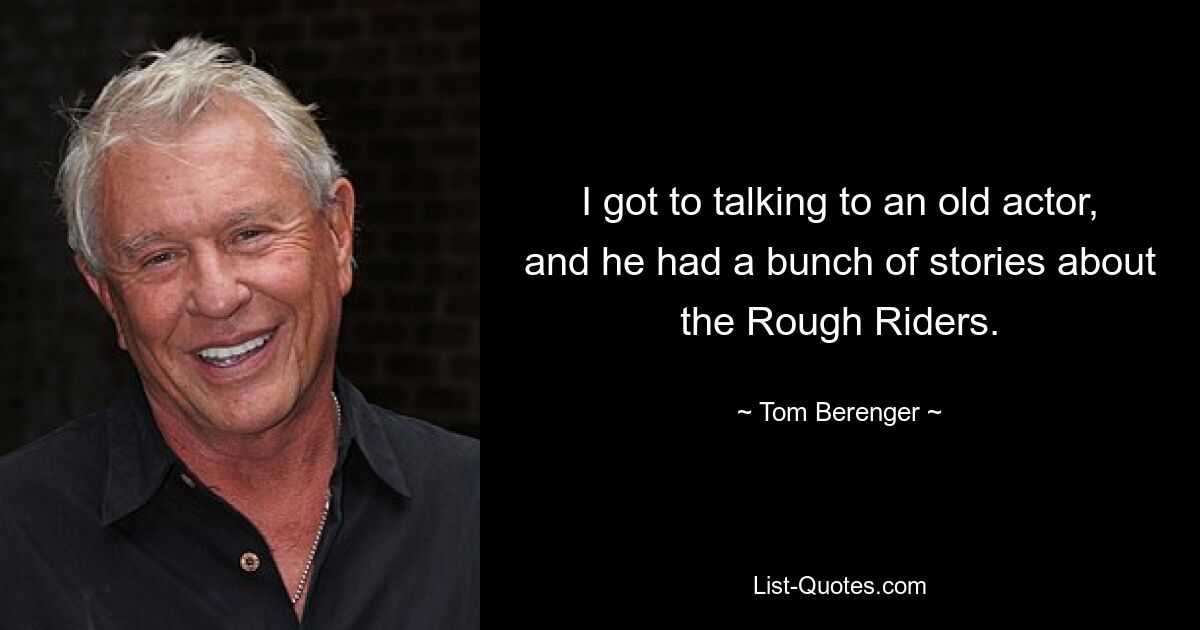 I got to talking to an old actor, and he had a bunch of stories about the Rough Riders. — © Tom Berenger