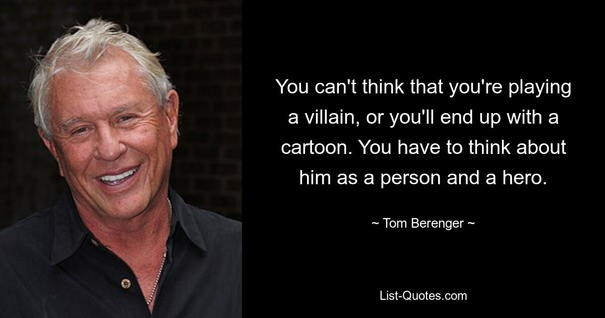 You can't think that you're playing a villain, or you'll end up with a cartoon. You have to think about him as a person and a hero. — © Tom Berenger