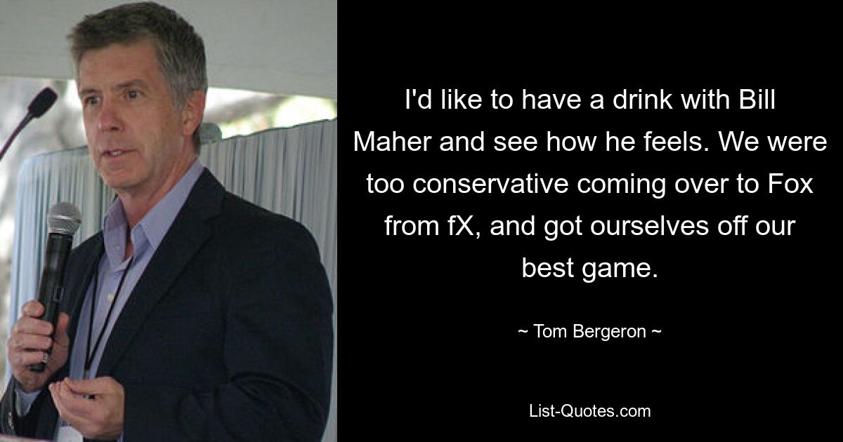 I'd like to have a drink with Bill Maher and see how he feels. We were too conservative coming over to Fox from fX, and got ourselves off our best game. — © Tom Bergeron