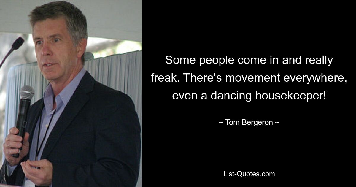 Some people come in and really freak. There's movement everywhere, even a dancing housekeeper! — © Tom Bergeron