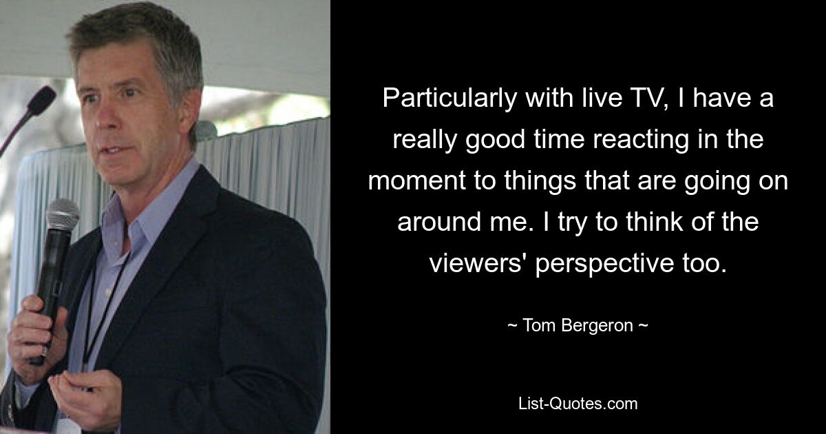 Particularly with live TV, I have a really good time reacting in the moment to things that are going on around me. I try to think of the viewers' perspective too. — © Tom Bergeron