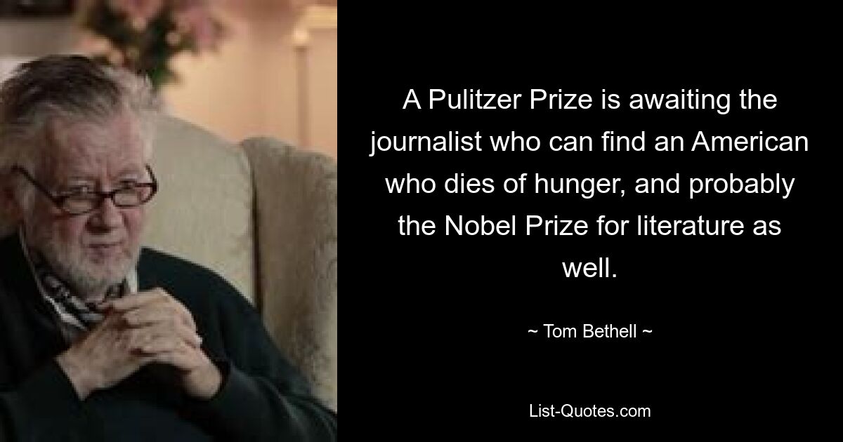 A Pulitzer Prize is awaiting the journalist who can find an American who dies of hunger, and probably the Nobel Prize for literature as well. — © Tom Bethell