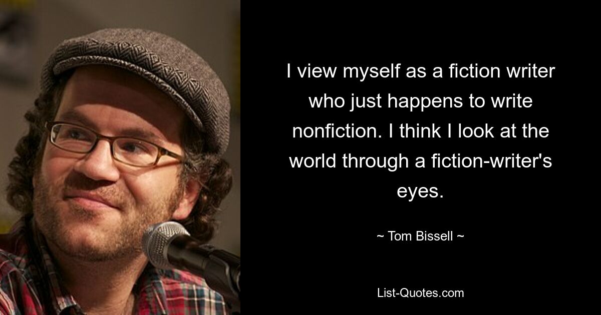 I view myself as a fiction writer who just happens to write nonfiction. I think I look at the world through a fiction-writer's eyes. — © Tom Bissell