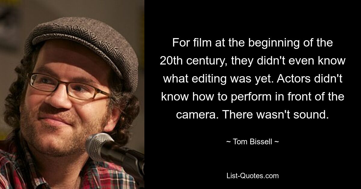 For film at the beginning of the 20th century, they didn't even know what editing was yet. Actors didn't know how to perform in front of the camera. There wasn't sound. — © Tom Bissell