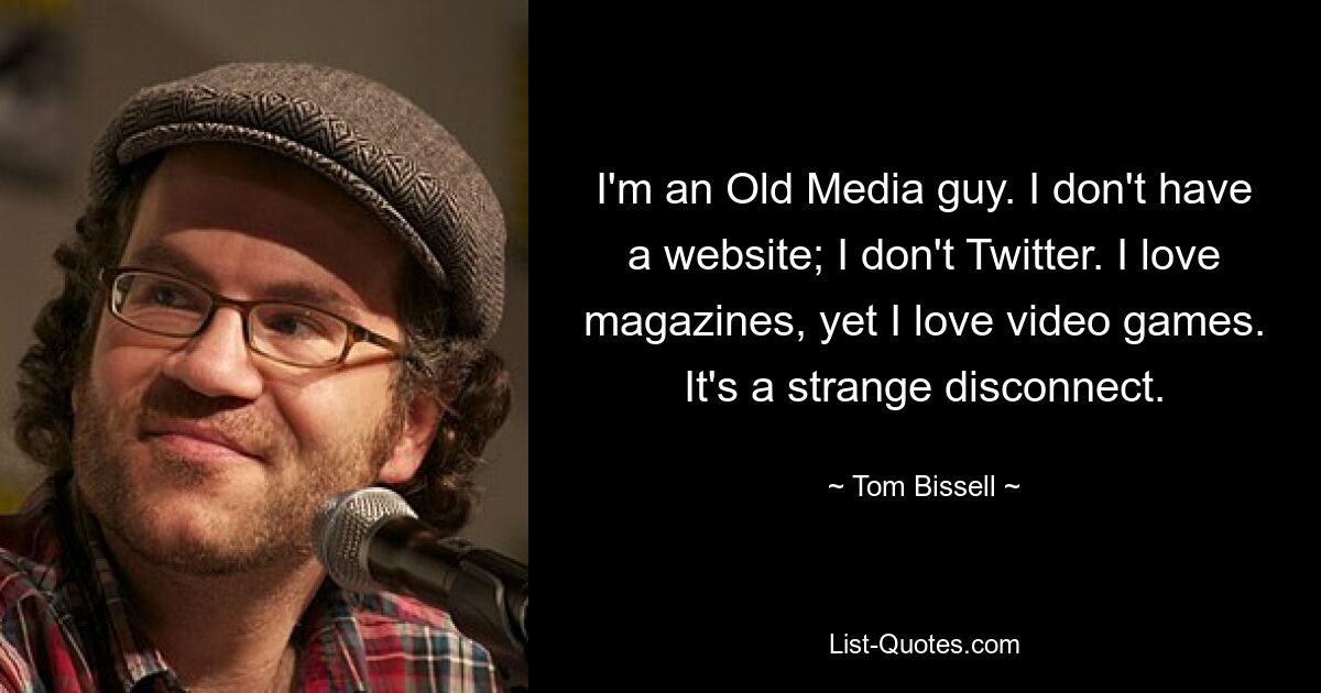 I'm an Old Media guy. I don't have a website; I don't Twitter. I love magazines, yet I love video games. It's a strange disconnect. — © Tom Bissell