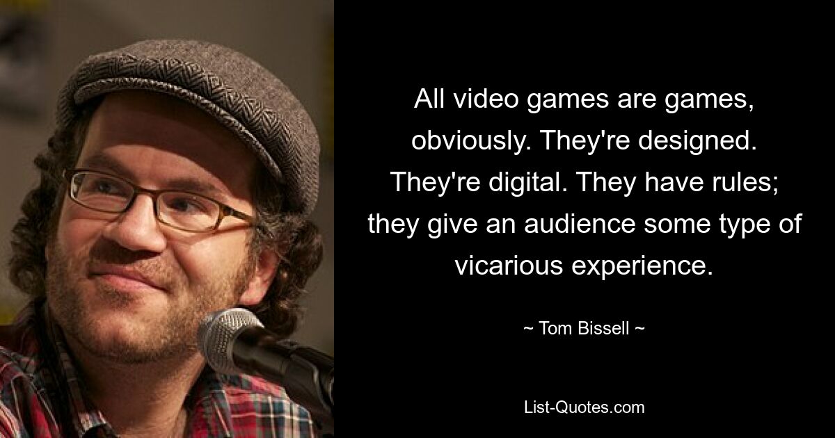 All video games are games, obviously. They're designed. They're digital. They have rules; they give an audience some type of vicarious experience. — © Tom Bissell