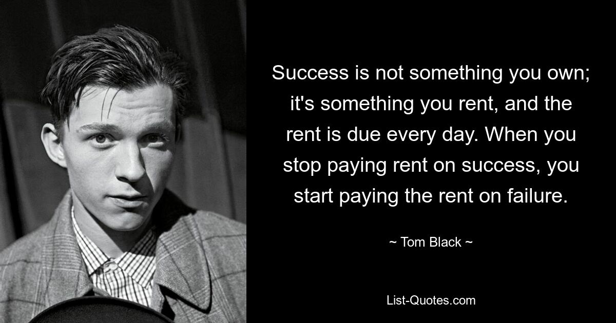 Success is not something you own; it's something you rent, and the rent is due every day. When you stop paying rent on success, you start paying the rent on failure. — © Tom Black