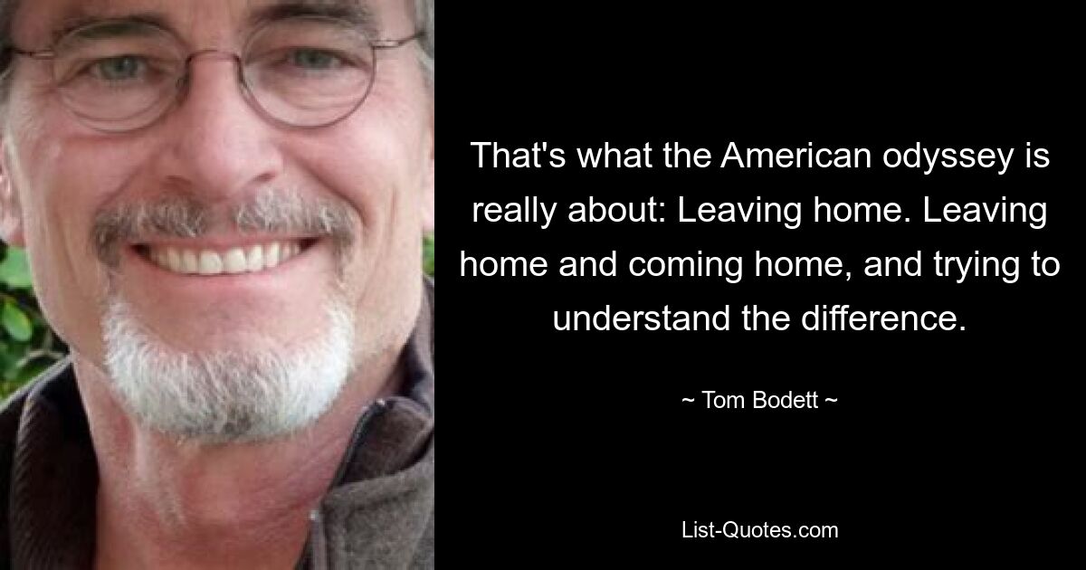 That's what the American odyssey is really about: Leaving home. Leaving home and coming home, and trying to understand the difference. — © Tom Bodett