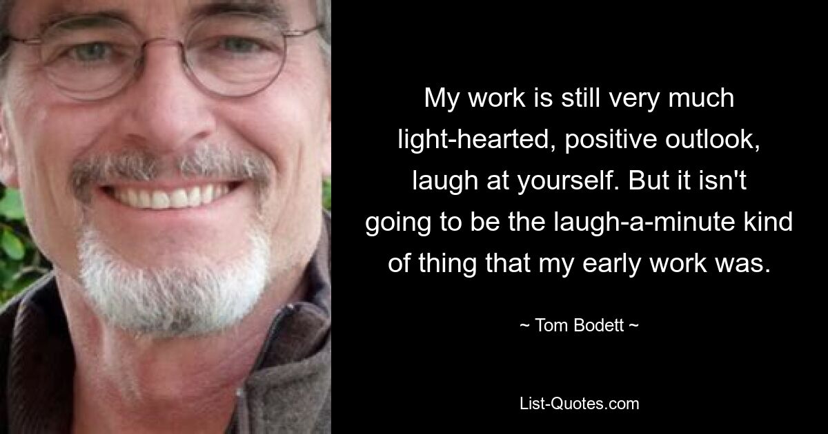 My work is still very much light-hearted, positive outlook, laugh at yourself. But it isn't going to be the laugh-a-minute kind of thing that my early work was. — © Tom Bodett