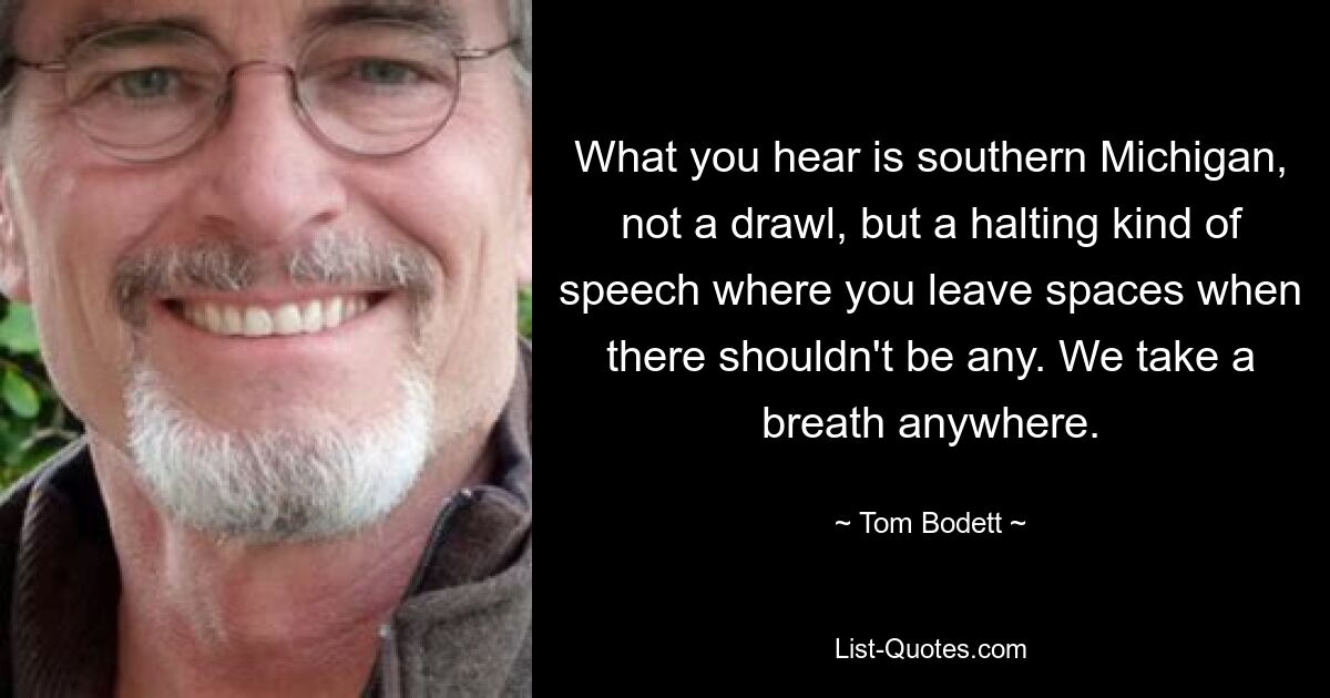 What you hear is southern Michigan, not a drawl, but a halting kind of speech where you leave spaces when there shouldn't be any. We take a breath anywhere. — © Tom Bodett