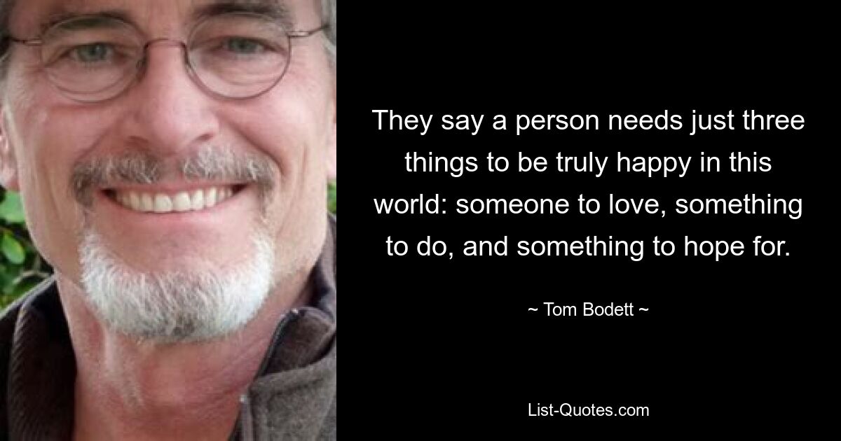 They say a person needs just three things to be truly happy in this world: someone to love, something to do, and something to hope for. — © Tom Bodett