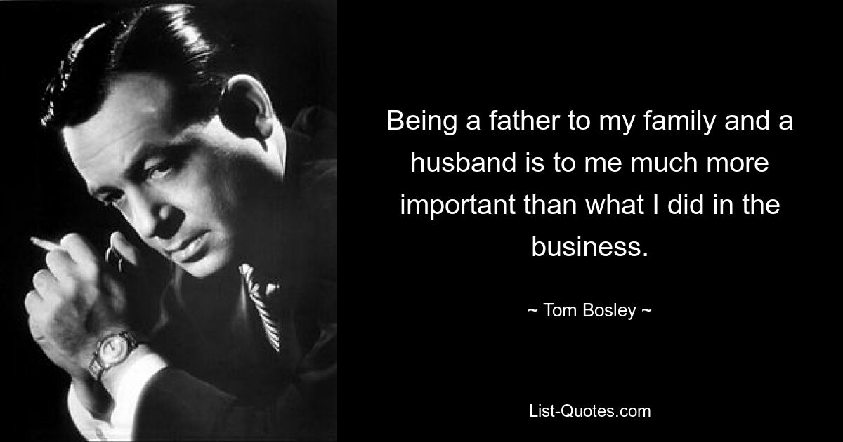 Being a father to my family and a husband is to me much more important than what I did in the business. — © Tom Bosley