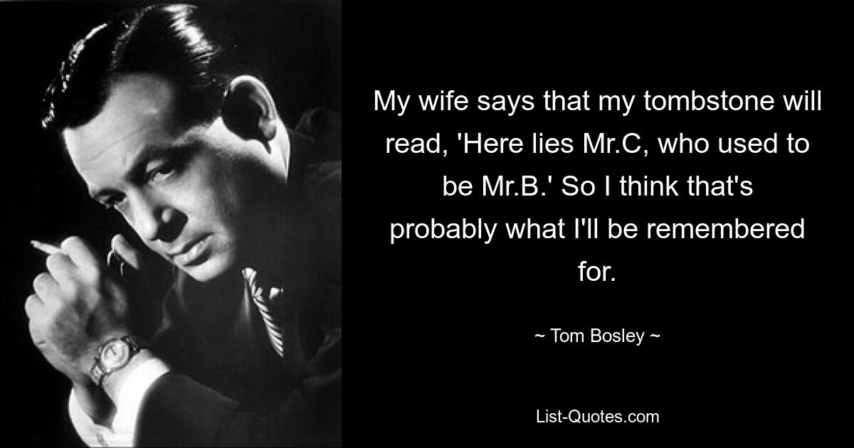 My wife says that my tombstone will read, 'Here lies Mr.C, who used to be Mr.B.' So I think that's probably what I'll be remembered for. — © Tom Bosley