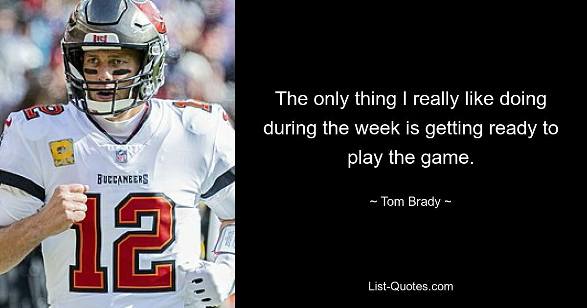 The only thing I really like doing during the week is getting ready to play the game. — © Tom Brady