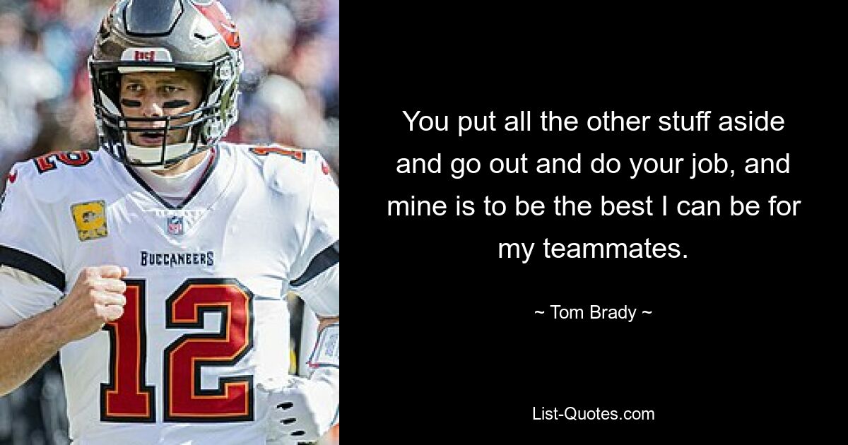 You put all the other stuff aside and go out and do your job, and mine is to be the best I can be for my teammates. — © Tom Brady