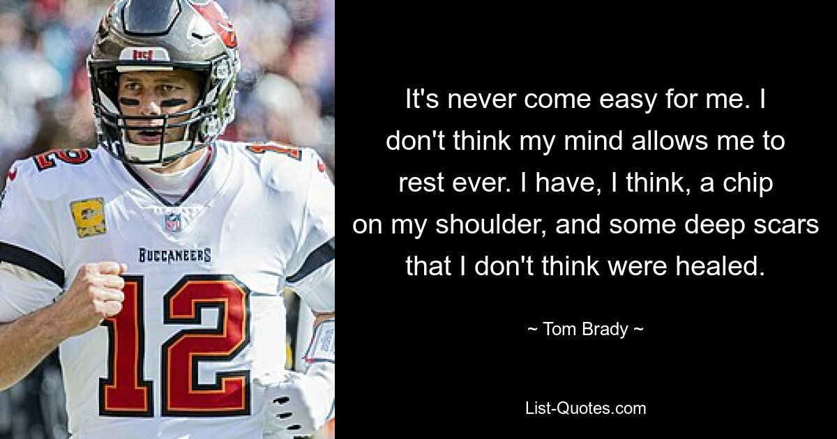 It's never come easy for me. I don't think my mind allows me to rest ever. I have, I think, a chip on my shoulder, and some deep scars that I don't think were healed. — © Tom Brady