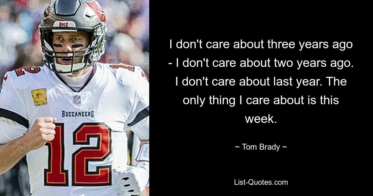 I don't care about three years ago - I don't care about two years ago. I don't care about last year. The only thing I care about is this week. — © Tom Brady