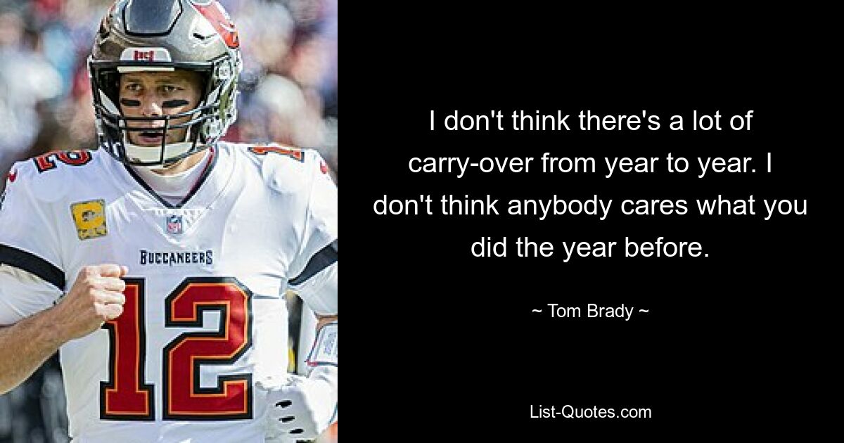 I don't think there's a lot of carry-over from year to year. I don't think anybody cares what you did the year before. — © Tom Brady