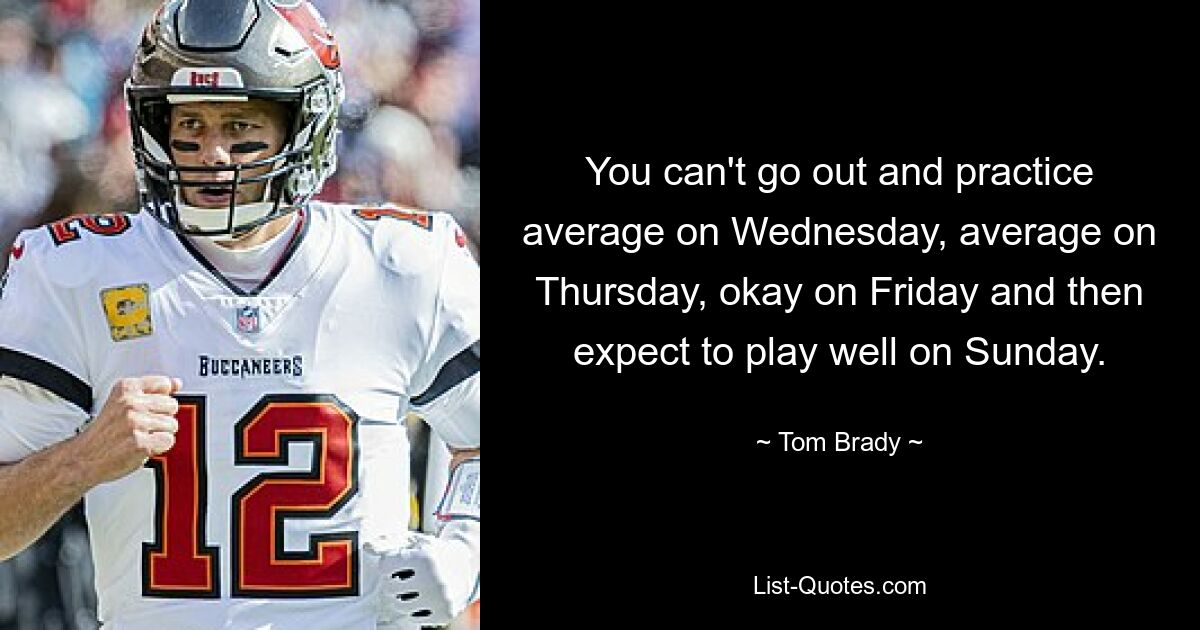 You can't go out and practice average on Wednesday, average on Thursday, okay on Friday and then expect to play well on Sunday. — © Tom Brady