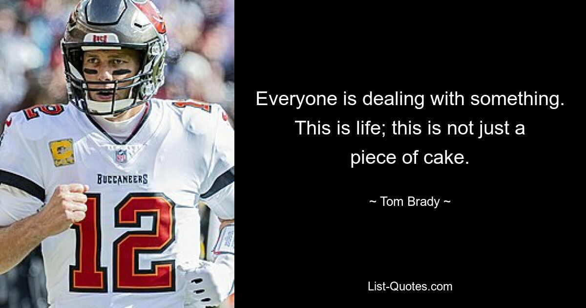 Everyone is dealing with something. This is life; this is not just a piece of cake. — © Tom Brady