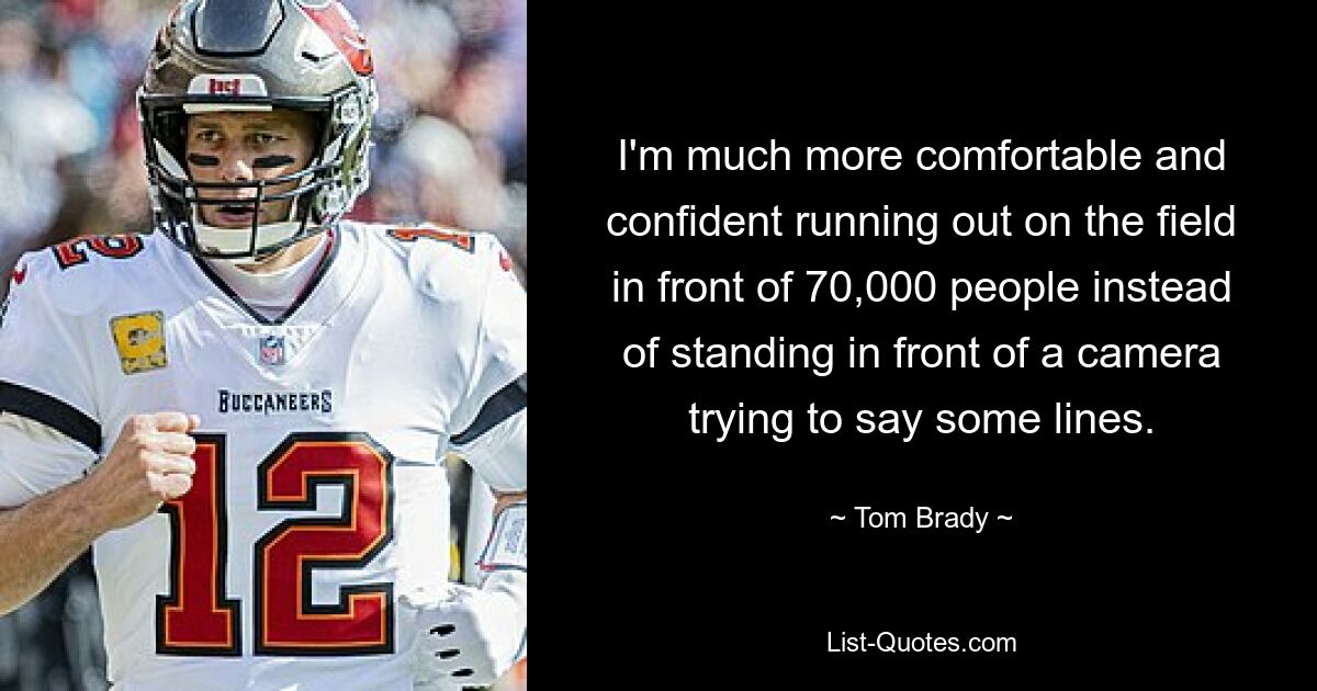 I'm much more comfortable and confident running out on the field in front of 70,000 people instead of standing in front of a camera trying to say some lines. — © Tom Brady