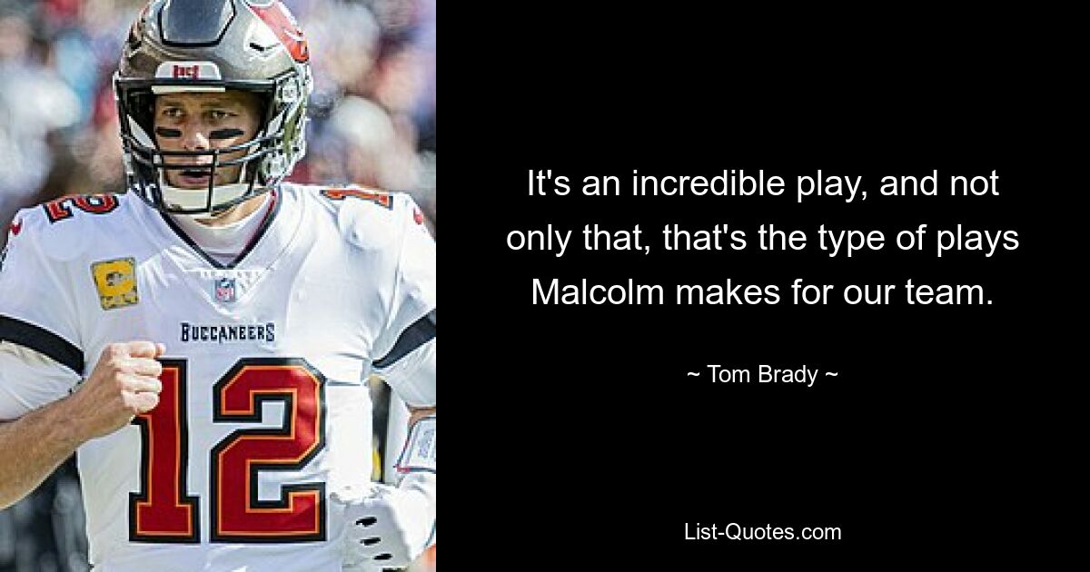 It's an incredible play, and not only that, that's the type of plays Malcolm makes for our team. — © Tom Brady